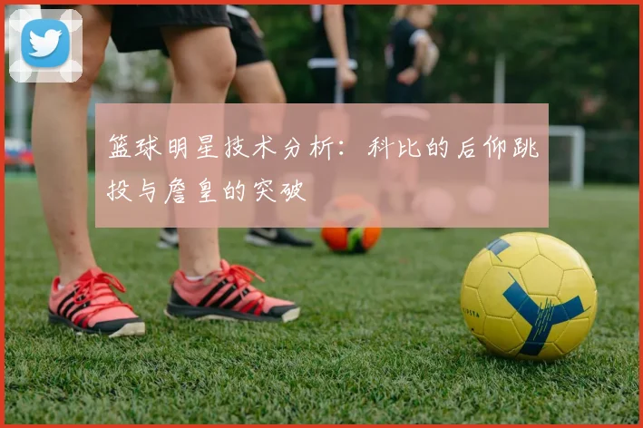 篮球明星技术分析：科比的后仰跳投与詹皇的突破