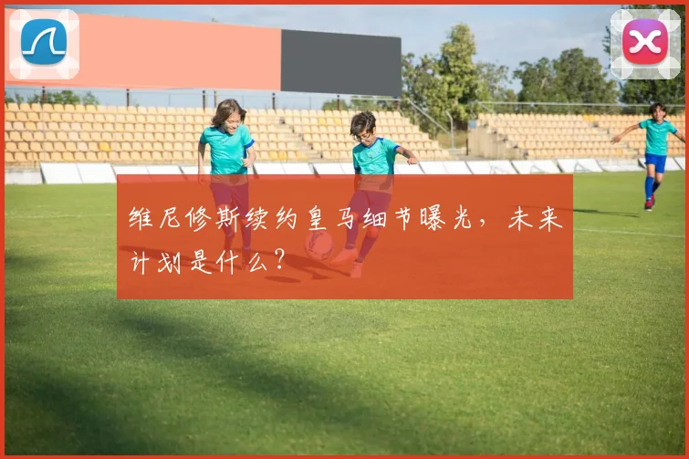 维尼修斯续约皇马细节曝光,未来计划是什么?