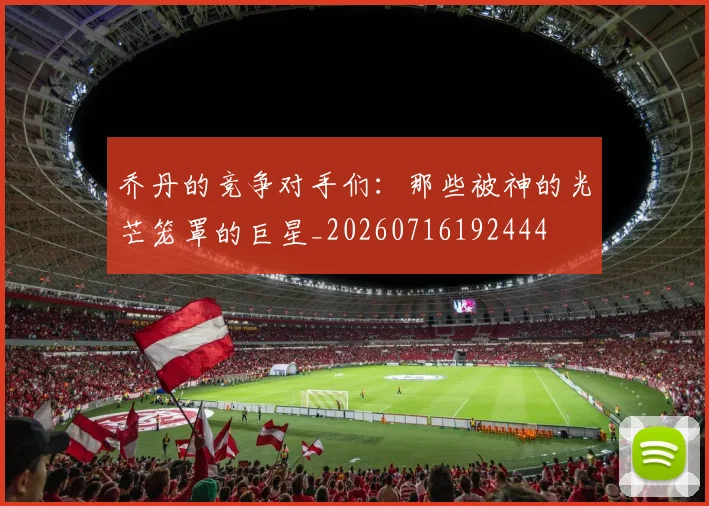 乔丹的竞争对手们:那些被神的光芒笼罩的巨星_20260716192444