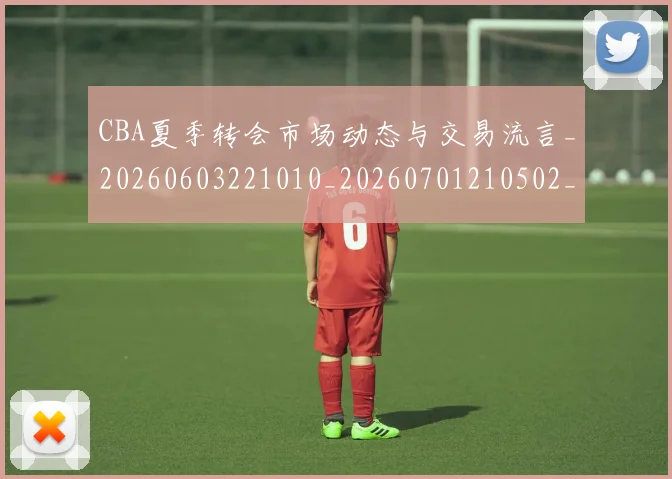 CBA夏季转会市场动态与交易流言_20260603221010_20260701210502_20260713214546