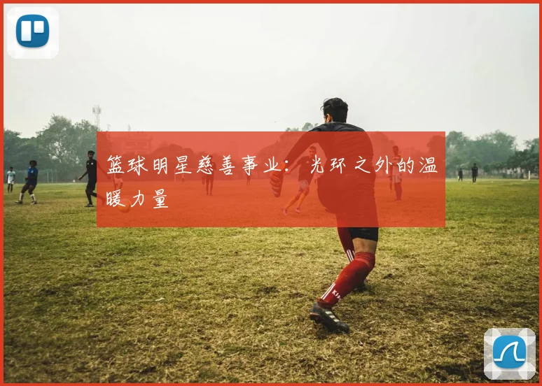 篮球明星慈善事业:光环之外的温暖力量