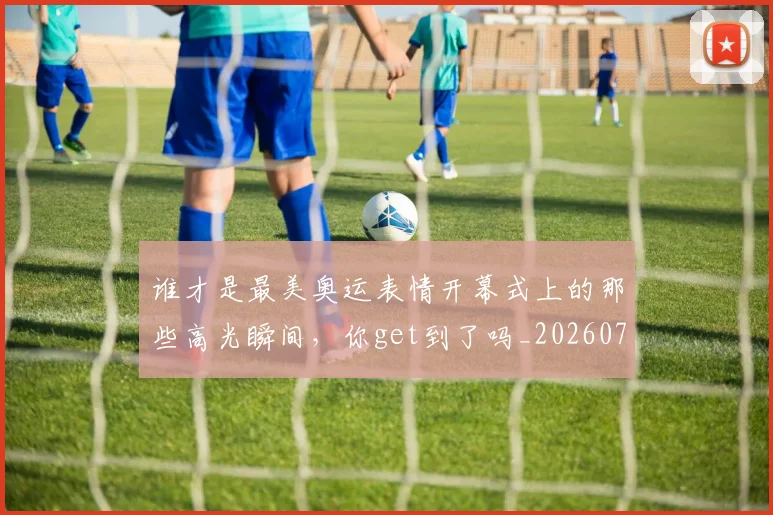 谁才是最美奥运表情开幕式上的那些高光瞬间，你get到了吗_20260710013417