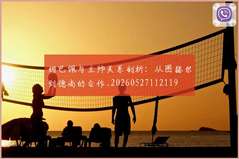 姆巴佩与主帅关系剖析：从图赫尔到德尚的合作_20260527112119