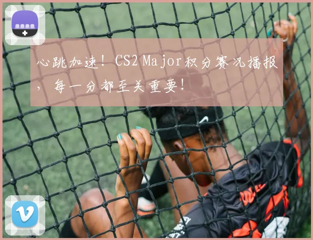 心跳加速！CS2 Major积分赛况播报，每一分都至关重要！