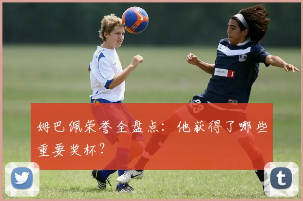 姆巴佩荣誉全盘点:他获得了哪些重要奖杯?