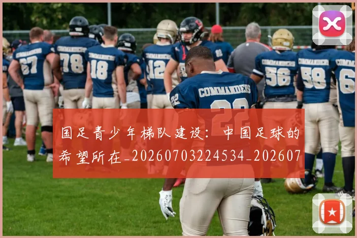国足青少年梯队建设:中国足球的希望所在_20260703224534_20260719165547