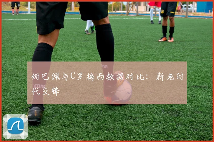 姆巴佩与C罗梅西数据对比:新老时代交锋