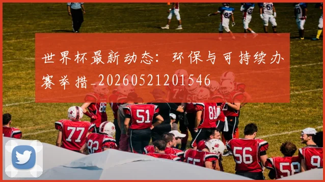 世界杯最新动态：环保与可持续办赛举措_20260521201546
