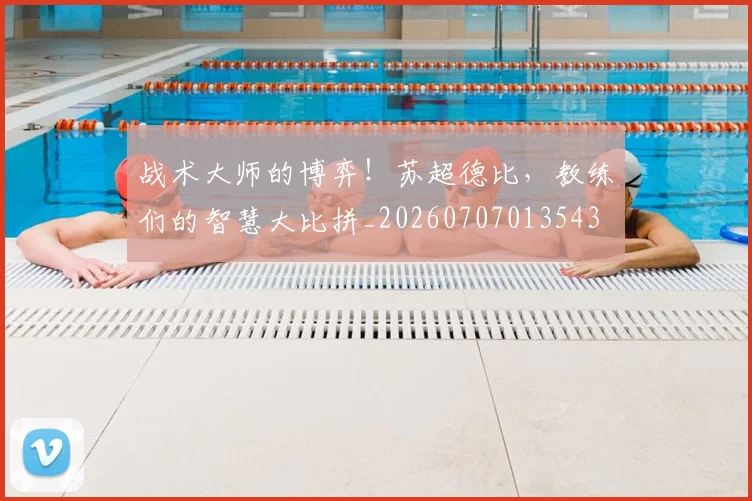 战术大师的博弈！苏超德比，教练们的智慧大比拼_20260707013543
