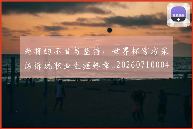 老将的不甘与坚持，世界杯官方采访诉说职业生涯终章_20260710004041