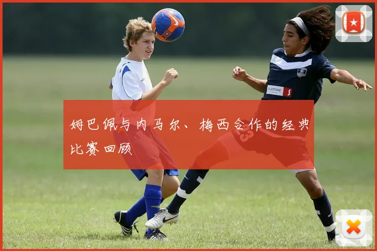 姆巴佩与内马尔、梅西合作的经典比赛回顾