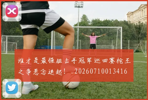 谁才是最强狙击手冠军巡回赛枪王之争悬念迭起!_20260710013416