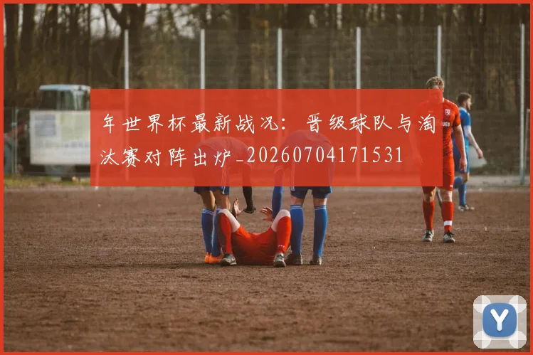 年世界杯最新战况:晋级球队与淘汰赛对阵出炉_20260704171531