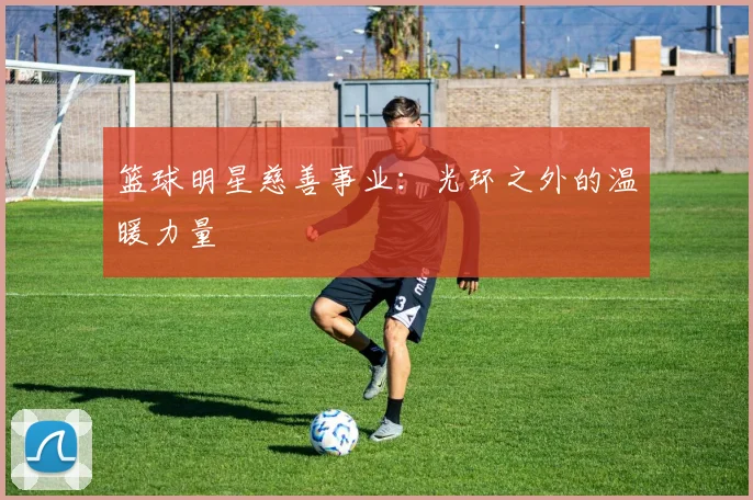 篮球明星慈善事业：光环之外的温暖力量