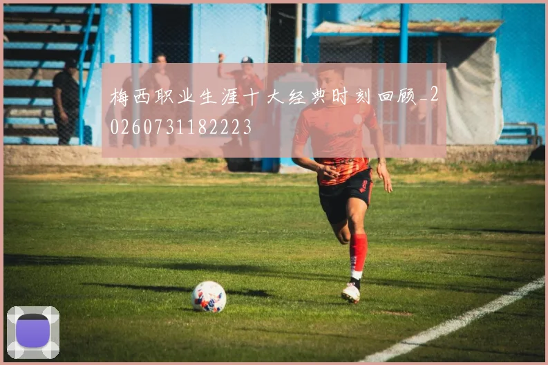 梅西职业生涯十大经典时刻回顾_20260731182223