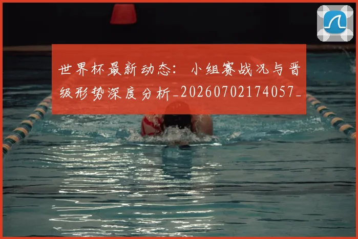 世界杯最新动态:小组赛战况与晋级形势深度分析_20260702174057_20260715191023