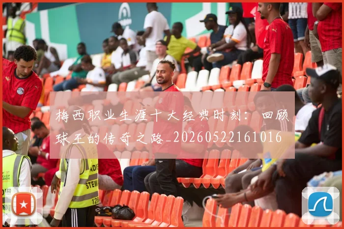梅西职业生涯十大经典时刻：回顾球王的传奇之路_20260522161016