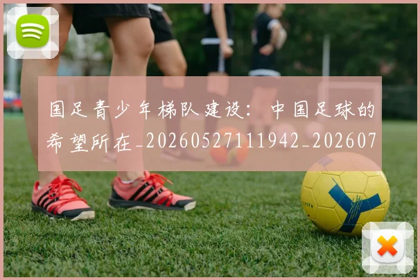 国足青少年梯队建设:中国足球的希望所在_20260527111942_20260719165544