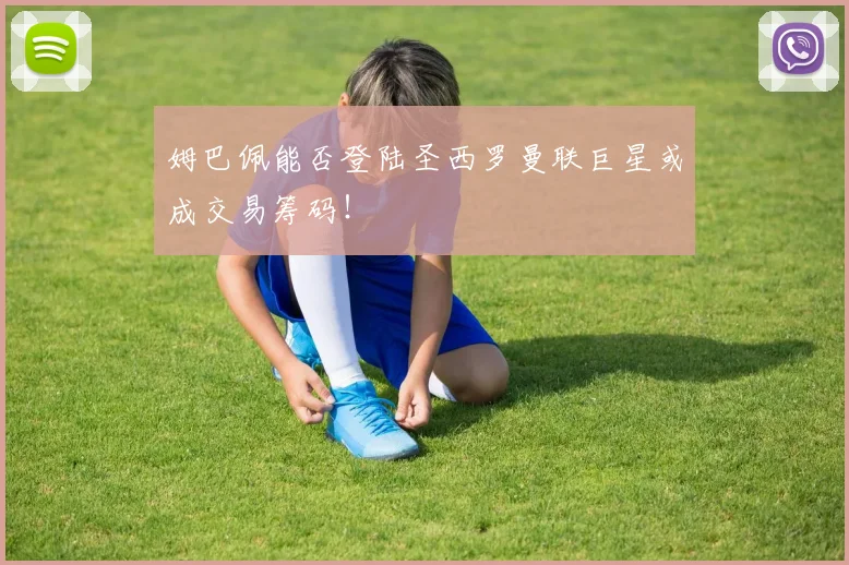 姆巴佩能否登陆圣西罗曼联巨星或成交易筹码!