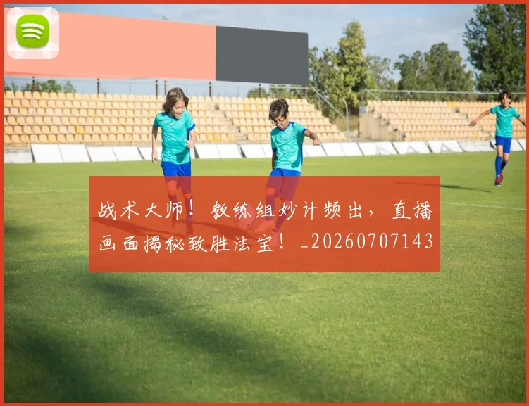 战术大师！教练组妙计频出，直播画面揭秘致胜法宝！_20260707143806_20260723181729