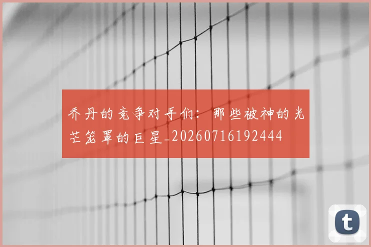 乔丹的竞争对手们：那些被神的光芒笼罩的巨星_20260716192444