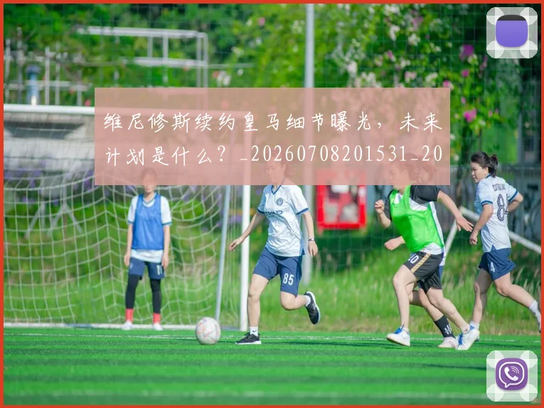 维尼修斯续约皇马细节曝光，未来计划是什么？_20260708201531_20260803143159