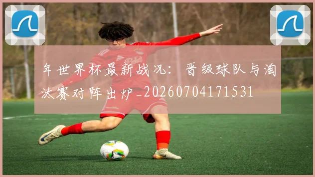 年世界杯最新战况：晋级球队与淘汰赛对阵出炉_20260704171531