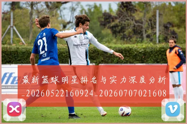 最新篮球明星排名与实力深度分析_20260522160924_20260707021608_20260801161147