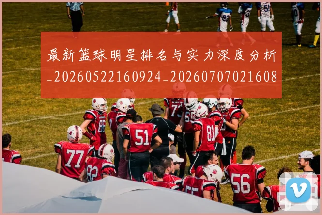 最新篮球明星排名与实力深度分析_20260522160924_20260707021608_20260801161147