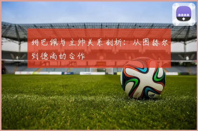 姆巴佩与主帅关系剖析:从图赫尔到德尚的合作