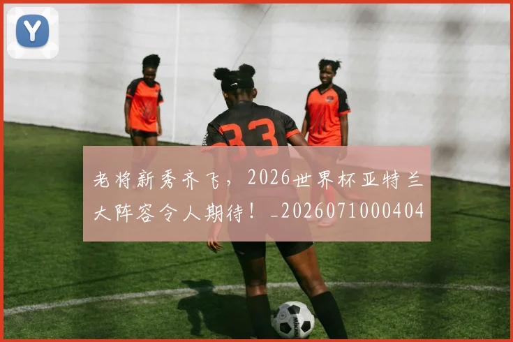 老将新秀齐飞，2026世界杯亚特兰大阵容令人期待！_20260710004040