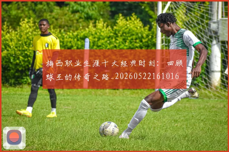 梅西职业生涯十大经典时刻:回顾球王的传奇之路_20260522161016